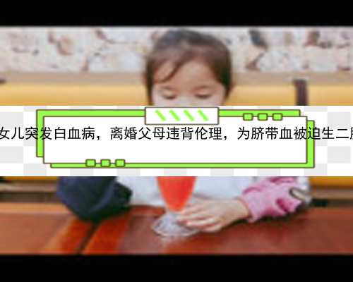 广州体外受精和代孕|cBcU8_女儿突发白血病，离婚父母违背伦理，为脐带血被迫