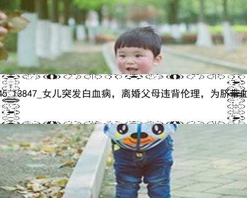 广州有几个代孕机构|78245_13847_女儿突发白血病，离婚父母违背伦理，为脐带血