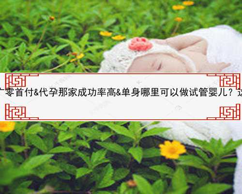 供卵自怀都找李广零首付&代孕那家成功率高&单身哪里可以做试管婴儿？