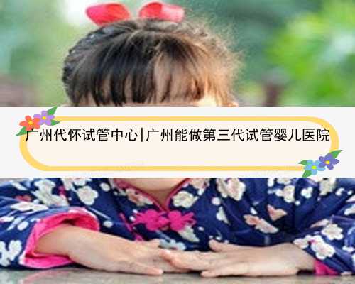 广州代怀试管中心|广州能做第三代试管婴儿医院